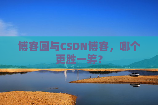 博客园与CSDN博客，哪个更胜一筹？